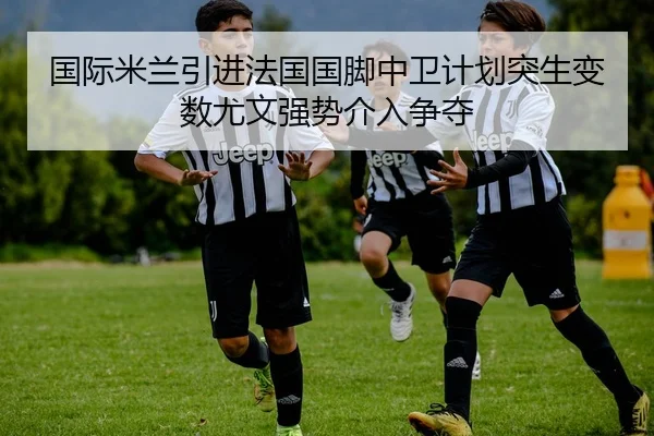 国际米兰引进法国国脚中卫计划突生变数尤文强势介入争夺