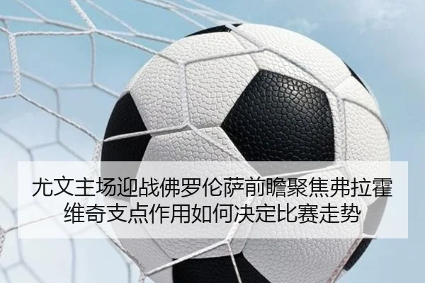 尤文主场迎战佛罗伦萨前瞻聚焦弗拉霍维奇支点作用如何决定比赛走势